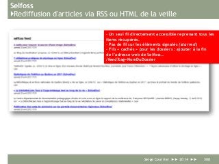 Selfoss
}Rediffusion d'articles via RSS ou HTML de la veille
Serge Courrier ►► 2014 ►► 308
- Un seul fil directement accessible reprenant tous les
items récupérés.
- Pas de fil sur les éléments signalés (starred)
- Fils « cachés » pour les dossiers : ajouter à la fin
de l’adresse web de Selfoss…
/feed?tag=NomDuDossier
 