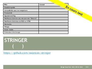 STRINGER
https://github.com/swanson/stringer
Prix Gratuit
Stabilité/rapidité
Compatibilité avec les navigateurs
Productivité
Signalement/Tag
Rediffusion d'article vers des services "Web 2.0"
Rediffusion d'articles via RSS ou HTML
Recherche
Filtrage
Accès mobile
Profondeur d’archivage
( )
Serge Courrier ►► 2014 ►► 312
 