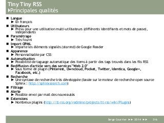 Tiny Tiny RSS
}Principales qualités
 Langue
► En français
 Utilisateurs
► Prévu pour une utilisation multi-utilisateurs (différents identifiants et mots de passe),
indépendants
 Paramétrage
► Très fourni
 Import OPML
► Importe les éléments signalés (starred) de Google Reader
 Apparence
► Personnalisable par CSS
 Automatisation
► Possibilité de taguage automatique des items à partir des tags trouvés dans les fils RSS
 Rediffusion d'article vers des services "Web 2.0"
► Sous forme de plugin (Pinterest, Owncloud, Pocket, Twitter, Identica, Google+,
Facebook, etc.)
 Recherche
► Une syntaxe de recherche très développée (basée sur le moteur de recherche open source
Sphinx : http://sphinxsearch.com)
 Filtrage
 Alerte
► Possible envoi par mail des nouveautés
 Extensions
► Nombreux plugins (http://tt-rss.org/redmine/projects/tt-rss/wiki/Plugins)
Serge Courrier ►► 2014 ►► 316
 