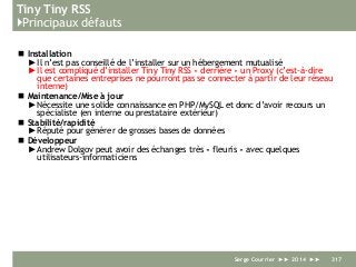 Tiny Tiny RSS
}Principaux défauts
 Installation
► Il n’est pas conseillé de l’installer sur un hébergement mutualisé
► Il est compliqué d’installer Tiny Tiny RSS « derrière » un Proxy (c’est-à-dire
que certaines entreprises ne pourront pas se connecter à partir de leur réseau
interne)
 Maintenance/Mise à jour
► Nécessite une solide connaissance en PHP/MySQL et donc d’avoir recours un
spécialiste (en interne ou prestataire extérieur)
 Stabilité/rapidité
► Réputé pour générer de grosses bases de données
 Développeur
► Andrew Dolgov peut avoir des échanges très « fleuris » avec quelques
utilisateurs-informaticiens
Serge Courrier ►► 2014 ►► 317
 