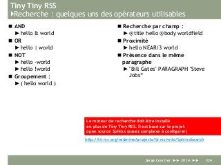 Tiny Tiny RSS
}Recherche : quelques uns des opérateurs utilisables
 AND
►hello & world
 OR
►hello | world
 NOT
►hello -world
►hello !world
 Groupement :
►( hello world )
 Recherche par champ :
►@title hello @body worldfield
 Proximité
►hello NEAR/3 world
 Présence dans le même
paragraphe
►"Bill Gates" PARAGRAPH "Steve
Jobs“
Serge Courrier ►► 2014 ►► 324
Le moteur de recherche doit être installé
en plus de Tiny Tiny RSS. Il est basé sur le projet
open source Sphinx (assez complexe à configurer)
http://tt-rss.org/redmine/projects/tt-rss/wiki/SphinxSearch
 