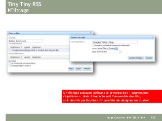 Tiny Tiny RSS
}Filtrage
Serge Courrier ►► 2014 ►► 325
Un filtrage puissant utilisant le principe des « expressions
régulières ». Mais il impacte soit l’ensemble des fils,
soit des fils particuliers. Impossible de désigner un dossier
 