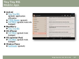 Tiny Tiny RSS
}Mobile Apps
 Android
► Tiny Tiny RSS
(gratuit, application
officielle)
► TTRSS-Reader (gratuit)
► YATTRSSC (gratuit mais très
basique)
 BkackBerry
► Tiny Tiny RSS
 iOS (iPhone)
► YATTRSSC (gratuit mais
basique)
 iOS (optimisé iPad)
► YATTRSSC (gratuit mais
basique)
 Windows Phone
► fastReader (gratuit)
Serge Courrier ►► 2014 ►► 327
 
