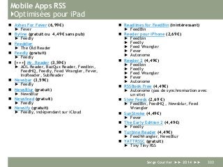 Mobile Apps RSS
}Optimisées pour iPad
 Ashes For Fever (6,99€)
► Fever
 Byline (gratuit ou 4,49€ sans pub)
► Feedly
 Feeddler
► The Old Reader
 Feedly (gratuit)
► Feedly
 [+++] Mr. Reader (3,59€)
► AOL Reader, BazQux Reader, Feedbin,
FeedHQ, Feedly, Feed Wrangler, Fever,
InoReader, SubReader
 Newsbar (3,59€)
► Feedly
 NewsBlur (gratuit)
► NewsBlur
 Newsfeed (gratuit)
► Feedly
 Newsify (gratuit)
► Feedly, indépendant sur iCloud
 Readlines for FeedBin (inintéressant)
► FeedBin
 Reeder pour iPhone (2,69€)
► Feedbin
► Feedly
► Feed Wrangler
► Fever
► Autonome
 Reeder 2 (4,49€)
► Feedbin
► Feedly
► Feed Wrangler
► Fever
► Autonome
 RSSBook Free (4,49€)
► Autonome (pas de synchronisation avec
un site)
 Slow Feeds (2,69 €)
► FeedBin, FeedHQ , Newsblur, Feed
Wrangler
 SunStroke (4,49€)
► Fever
 The Early Edition 2 (4,49€)
► Feedly
 Turbine Reader (4,49€)
► FeedWrangler, NewsBlur
 YATTRSSC (gratuit)
► Tiny Tiny RSS
Serge Courrier ►► 2014 ►► 333
 