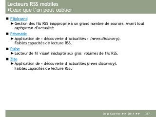 Lecteurs RSS mobiles
}Ceux que l’on peut oublier
 Flipboard
►Gestion des fils RSS inapproprié à un grand nombre de sources. Avant tout
agrégateur d’actualité
 Prismatic
►Application de « découverte d’actualités » (news discovery).
Faibles capacités de lecture RSS.
 Pulse
►Lecteur de fil visuel inadapté aux gros volumes de fils RSS.
 Zite
►Application de « découverte d’actualités (news discovery).
Faibles capacités de lecture RSS.
Serge Courrier ►► 2014 ►► 337
 