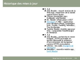 Historique des mises à jour
 V. 3.3
► AOL Reader : nouvel version de la
Web App, disparition de la bande
(publicitaire) droite.
► Liferea compatible avec
InoReader and Reedah
► Mr. Reader (iPad) passe à iOS7
► NewsSpot (1,99€) : application
pour Windows Phone compatible
avec Feedly, FeedHQ, NewsBlur,
The Old Reader
► Turbine Reader (mobile app pour
iOS) : compatible FeedWrangler
et Newsblur
 V. 3.2
► AOL Reader : recherche en texte
intégral, HTTPS activable en
option (demande la présence
d’une extension de navigateur
comme HTTPS everywhere)
► Liferea : les codes changent de
répertoire
► NewsBlur : nouvelle mobile app,
Swift Reader
Serge Courrier ►► 2014 ►► 339
 