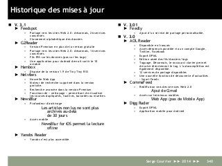 Historique des mises à jour
 V. 3.1
► Feedspot
• Partage vers les sites Web 2.0 : désormais, 26 services
concernés
• Classement alphabétique des dossiers
► G2Reader
• Version Premium en plus de la version gratuite
• Partage vers les sites Web 2.0 : désormais, 16 services
concernés
• Fils RSS sur les dossiers (pas sur les tags)
• Une application pour Android devrait sortir le 10
octobre
► Hambox
• Dispose de la version 1.9 de Tiny Tiny RSS
► Netvibes
• Nouvelle Web App
• Moteur de recherche supprimé dans la version
gratuite.
• Recherche avancée dans la version Premium
• Fonctions de « nettoyage » permettant de visualiser
les sources dupliquées, fautives, bavardes ou muettes
► NewsBlur
• Profondeur d'archivage
Les articles non lus ne sont plus
archivés au-delà
de 30 jours
• Accès mobile
NewsBlur for iOS permet la lecture
ofline
► Yanobs Reader
• Yanobs n’est plus accessible
 V. 3.01
► Feedly
• Ajout d’un service de partage personnalisable.
 V. 3.0
► AOL Reader
• Disponible en français
• Accès désormais possible via un compte Google,
Twitter, Facebook
• Export OPML
• Edition aisée des fils/dossiers/tags
• Taguage. Désormais, le raccourci clavier permet
de saisir directement le tag. L’autocomplétion est
également disponible.
• 12 services de partage disponibles
• Une nouvelle fonction de découverte d’actualités
: Smart Feeds
► CommaFeed
• Rediffusion vers des services Web 2.0
Ajout de Gmail
• Accès sur terminaux mobiles
Web App (pas de Mobile App)
► Digg Rader
• Export OPML
• Application mobile pour Android
Serge Courrier ►► 2014 ►► 340
 