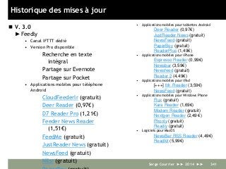 Historique des mises à jour
 V. 3.0
►Feedly
• Canal IFTTT dédié
• Version Pro disponible
Recherche en texte
intégral
Partage sur Evernote
Partage sur Pocket
• Applications mobiles pour téléphone
Android
CloudFeederlr (gratuit)
Deer Reader (0,97€)
D7 Reader Pro (1,21€)
Feeder News Reader
(1,51€)
FeedMe (gratuit)
JustReader News (gratuit)
NewsFeed (gratuit)
Nilsr (gratuit)
• Applications mobiles pour tablettes Android
Deer Reader (0,97€)
JustReader News (gratuit)
NewsFeed (gratuit)
PaperBoy (gratuit)
ReaderPlus (1,49€)
• Applications mobiles pour iPhone
Espresso Reader (0,99€)
Newsbar (3,59€)
Newsfeed (gratuit)
Reeder 2 (4,49€)
• Applications mobiles pour iPad
[+++] Mr. Reader (3,59€)
NewsFeed (gratuit)
• Applications mobiles pour Windows Phone
Flux (gratuit)
Kara Reader (1,69€)
Modern Reader (gratuit)
Nextgen Reader (2,49 €)
Phonly (gratuit)
Readiy (gratuit)
• Logiciels pour MacOS
NewsBar RSS Reader (4,49€)
Readkit (5,99€)
Serge Courrier ►► 2014 ►► 341
 