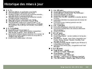 Historique des mises à jour
 V. 2.7.1
► The Early Edition se synchronise avec Feedly
► Press [Android] se synchronise avec Fever
► Feedspot intègre une fonction de recherche avancée…
mais abandonne la syntaxe booléenne
► Newsblur ajoute une fonction de recherche avancée
(comptes payants uniquement)
► Slow Feeds (iOS) se synchronise avec Feedly
► G2Reader propose une fonction d’export OPML
► The Old Reader suspend ses comptes publics. Il se
synchronise avec le logiciel Liferea (Linux), D7 Reader
Pro (Android), Oxnt (envoyé vers Kindle), Feed Spider
(WebOS)
 V. 2.7 (2 juillet)
► [ajout] Hive (service en ligne) L
► [ajout] Feedbin : applications mobiles compatibles :
Deer Reader (Android), Tafiti (Windows 8)
► [précisions] Feedspot dispose désormais d’un moteur de
recherche en texte intégral et entre du coup dans la
catégorie des nommnés
► [correction] FeedBin passe à 3$/mois
 V. 2.6 (29 juin)
► [ajout] Byline (iPhone/iPad) pour Feedly
► [ajout] gReader (Android) pour The Old Reader
► [ajout] FlowReader (en ligne)
► [ajout] Feed Wrangler (en ligne)
► [ajout] Tiny Tiny RSS : problème à installer derrière
un proxy
► [correction] Netvibes ne propose plus de moteur de
recherche.
► [correction] Liens internes pointant vers de
mauvaises pages
 V. 2.5.1 (28 juin)
► [corrections] Quelques corrections de forme
► [correction] Amélioration de certaines définitions
dans le lexique
► [ajout] Feedsland
 V 2.5 (27 juin)
► [test] AOL Reader
► [ajout] Digg Reader : version mobiles et listing des
promesses
► [mention] Mr. Reader (pour iPad) compatible avec
Feedly, BazQux Reader, Feedbin, FeedHQ, Feed
Wrangler et Fever
► [mention] Nextgen Reader (logiciel pour Windows 8,
compatible avec Feedly)
► [mention] Slow Feeds (iOS), compatible avec Feed
Wrangler
 V 2.4 (26 juin)
► Digg Reader : ajouté
(service en ligne, hébergé)
► Feed Reader : ajouté
(service en ligne, hébergé)
► HamBox : précisions sur défauts/qualités
► The Old Reader : Mobile App iPhone/iPad
Serge Courrier ►► 2014 ►► 342
 