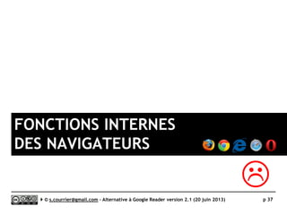 Extensions étudiées dans une autre catégorie
 Feedly a certes été pendant longtemps connu comme une extension de
navigateur mais il est avant tout un service connecté et ouvert sur les
accès mobile. De plus, il est désormais disponible sous une forme 100%
Web, étudiée plus loin
Serge Courrier ►► 2014 ►► 37
 