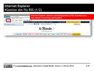Principaux défauts et qualités
Qualités
 Profondeur d'archivage
►Les gestionnaires de courrier
électroniques savent archiver
 Offline
►Les items sont stockés sur
l’ordinateur
 Rediffusion
►Potentiel intérêt d’un filtre
de rediffusion automatique
 Recherche
►Les gestionnaires de courrier
électronique disposent
généralement de fonctions
de recherche élaborées.
Défauts
 Productivité
► Chaque article d’un fil est un
« objet » à part entière. Impossible
de naviguer rapidement d’un article à
l’autre ou de visionner d’un seul coup
le contenu d’un dossier.
 Collaboration
► Le lecteur de fil est attaché au poste
informatique de son propriétaire
 Rediffusion d'article vers des services
"Web 2.0"
► Peu de fonction de partage en dehors
d’un transfert manuel d’un article
intéressant vers une adresse mail.
Serge Courrier ►► 2014 ►► 40
 
