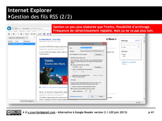 OUTLOOK
http://windows.microsoft.com/fr-fr/windows/outlook
L
Prix 135€
Stabilité/rapidité (traitement RSS) 
Compatibilité avec les navigateurs ?
Productivité 
Signalement/Tag  / 
Rediffusion d'article vers des services "Web 2.0" 
Rediffusion d'articles via RSS ou HTML 
Recherche 
Filtrage 
Accès mobile 
Profondeur d’archivage Réglable en jour, semaines, mois
Serge Courrier ►► 2014 ►► 41
 