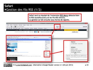 Outlook
}Principaux défauts et qualités
Qualités
 Profondeur d'archivage
► Réglage en jours, semaines ou
mois
Défauts
 Stabilité/rapidité
► Le fonctionnement d’Outlook est
ralenti
dans le cas où le nombre de fils à
gérer est important (ici, 400).
 Import OPML
► L’import ne reproduit pas
l’arborescence des dossiers
 Tag
► Pas de tag (ou alors en détournant
l’usage des « catégories »)
 Rediffusion d'article vers des
services "Web 2.0"
► Rien en dehors du transfert de mail
 Rediffusion
► Aucune rediffusion en dehors d’une
règle de rediffusion automatique
vers une ou plusieurs adresses mail.
 Accès mobile
► Pas de solution mobile capable de
gérer les fils RSS
Serge Courrier ►► 2014 ►► 43
 