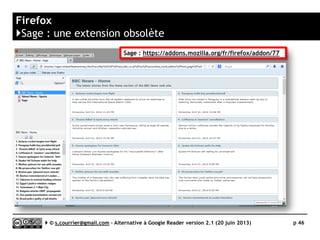 THUNDERBIRD
www.mozilla.org/fr/thunderbird/
L
Prix Gratuit
Stabilité/rapidité 
Compatibilité avec les navigateurs n/a
Productivité 
Signalement/Tag  / 
Rediffusion d'article vers des services "Web 2.0" 
Rediffusion d'articles via RSS ou HTML 
Recherche 
Filtrage 
Accès mobile 
Profondeur d’archivage Réglable en jour ou en nombre
Serge Courrier ►► 2014 ►► 46
 