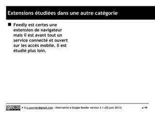 Principaux défauts et qualités
Qualités
 Tag
► Des « Etiquettes » peuvent être
associées à chaque item. Il est
facile de rechercher ou filtrer
ces messages.
 Recherche
► Possibilité d’effectuer des
recherches complexes et rapides
sur l’ensemble des textes
archivés.
 Profondeur d'archivage
► Réglable en durée ou en nombre
d’items par fil.
Défauts
 Import OPML
► BUG. Voir page suivante !
 Productivité
► Assez faible. Chaque item est géré
comme un objet indépendant, d’où
des lenteurs d’affichage
 Rediffusion d'article vers des
services "Web 2.0"
► Rien en dehors du transfert de mail
 Rediffusion d'articles via RSS ou
HTML
► Aucune rediffusion en dehors d’une
règle de rediffusion automatique
vers une ou plusieurs adresses mail.
 Accès mobile
► Pas d’accès mobile propre à
Thunderbird.
Serge Courrier ►► 2014 ►► 48
 