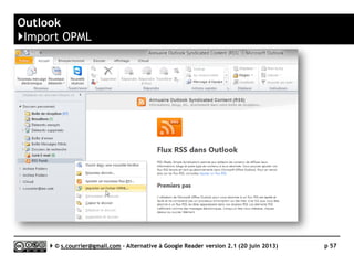 FeedDemon
}Principaux défauts et qualités
 Import/export OPML
► Un des rares outils à proposer de choisir
les fils/dossiers à importer/exporter
 Productivité
► Design efficace, nombreux raccourcis
clavier
 Tag
► Gestion simplissime. Choix par case à
cocher dans une fenêtre (voir plus loin)
 Filtrage
► Porte directement sur un fil ou un
dossier (pas de dossier virtuel).
Normalement réservé à la version
payante, mais promis à a gratuité avec
la dernière version)
 Hors connexion (offline)
► Proposer une fonction de lecture offline
 Développement
► Le développeur a annoncé
la fin du développement
de l’application et a livré le 20 juin
une version gratuite rassemblant les
fonctions de l’ex version pro.
 Rediffusion d'articles via RSS ou HTML
► FeedDemon propose une
synchronisation (optionnelle) vers
Google Reader.
Le développeur ne souhaite pas, a
priori, implanter
de nouvelles synchronisations dans la
prochaine et ultime version.
Serge Courrier ►► 2014 ►► 57
 