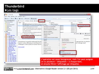 RSS BANDIT
http://rssbandit.org/
http://sourceforge.net/projects/rssbandit/
K
Prix Gratuit
Stabilité/rapidité 
Compatibilité avec les navigateurs 
Productivité 
Signalement/Tag /
Rediffusion d'article vers des services "Web 2.0" 
Rediffusion d'articles via RSS ou HTML 
Recherche 
Filtrage 
Accès mobile n/a
Profondeur d’archivage Jusqu’à un an ou illimité
( )
Serge Courrier ►► 2014 ►► 64
 