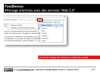 RSSOWL
www.rssowl.org
https://github.com/rssowl/RSSOwl/
K
Prix Gratuit
Stabilité/rapidité 
Compatibilité avec les navigateurs n/a
Productivité 
Signalement/Tag /
Rediffusion d'article vers des services "Web 2.0" 
Rediffusion d'articles via RSS ou HTML 
Recherche 
Filtrage 
Accès mobile n/a
Profondeur d’archivage Illimité en jours ou en nombre d’articles par fil
( )
Serge Courrier ►► 2014 ►► 71
 