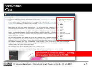 RSSOwl
}Principaux défauts et qualités
Qualités
 Plates-formes
►Disponible pour MacOS, Windows
et Linux
 Import/Export OPML
►Tout ou partie de la liste
des fils peut être importée
ou exportée
 Recherche, filtrage
►Un système de recherche et de
filtrage avancé, basé sur des
règles
 Rediffusion d'article vers des
services "Web 2.0"
►De nombreux services de partage
sont disponibles
Défauts
 Nature
► Monoposte
► Pas de synchronisation
(pour le moment)
avec un service en ligne
 Rediffusion d'articles via RSS ou
HTML
► Pas de rediffusion automatisée
de la veille
Serge Courrier ►► 2014 ►► 73
 