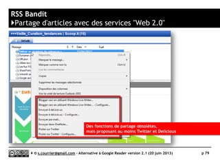 Lecteurs RSS logiciels pour Windows
}Solutions « basiques » ou « à oublier »
 Alertinfo
► Totalement dépassé ! Alertinfo
n’est qu’une version maquillée
d’une vieille version de Feedreader
 Feedreader
► Totalement dépassé, malgré la
présence d’un service en ligne (non
synchronisé avec le logiciel)
 Meneré
► Ce nouveau logiciel se synchronise
tout de même avec Feedly,
Feedbin, Fever, Tiny Tiny RSS ou
CommaFeed
 Newzie
► Malgré un fonctionnement original,
rien de neuf depuis… mars 2007
 Veen Feed Reader
► Uniquement pour Windows 8,
basique.
Serge Courrier ►► 2014 ►► 79
Meneré
 