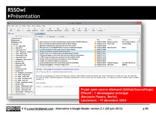 Lecteurs RSS logiciels pour Linux
}Solutions non testées
 [++] Liferea
►AOL Reader, InoReader, Reedah,
The Old Reader, Tiny Tiny RSS
 [++] Akregator
►http://akregator.kde.org
 NewsBeuter (pour Debian)
 Amphetadesk
►www.disobey.com/amphetadesk/
 Blam
 Plasama
►http://plasma.kde.org
 Quite RSS
►https://code.google.com/p/quite
-rss/
 RSSOwl (voir test de la version PC)
►www.rssowl.org
 Snownews
 Straw
►www.gnome.org/projects/straw/
Serge Courrier ►► 2014 ►► 82
 