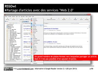 WebSite-Watcher
}Principaux défauts et qualités
Qualités
 Nature
► WebSite-Watcher est avant tout un logiciel avancé
de suivi de pages
ou de sites Web. Il est capable d’alerter sur la
présence de mots-clés, ne surveiller qu’une partie
d’une page et même réaliser des macrocommandes
pour surveiller par exemple des sites nécessitant
une identification.
 Texte intégral
► Capable de suivre les liens hypertextes contenus
dans un fil RSS, il peut donc faire de la veille et du
filtrage par mots-clés sur du texte intégral et non
plus seulement sur le titre et le début du texte
d’un article.
 Recherche, filtrage
► Un système de recherche et de filtrage avancé,
basé sur des règles est disponible
 Rapports
► Avec quelques efforts, il est possible de faire
réaliser à WebSite-Watcher des rapports, pour
synthétiser sur une seul page (mise au couleur de
l’entreprise) toutes les nouveautés apparues sur un
ensemble de fils RSS et de pages.
Défauts
 Nature
► Monoposte
► Pas de synchronisation
avec un service en ligne
 Rediffusion d'article vers des services
"Web 2.0"
► Aucun partage n’est prévu par
défaut.
 Rediffusion d'articles via RSS ou HTML
► Pas de rediffusion automatisée de la
veille (outre l’envoi d’un mail lors de
la modification d’une page surveillée)
 Archivage
► Par défaut, WebSite-Watcher
n’archive que le dernier et l’avant
dernier état d’une page surveillée ou
donc d’un fil RSS. Il faut lui adjoindre
un logiciel supplémentaire (existant
en version gratuite) pour qu’il archive
un nombre donné de versions.
Serge Courrier ►► 2014 ►► 86
 
