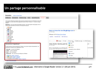 Rendu de l’étude
 Chaque solution a été testée avec
plus de 400 fils sur plus de plus de
100 critères (118 à ce jour).
 Les résultats sont synthétisés dans un
tableau (exemple ci-dessous) pour
permettre une approche rapide.
 Légende du tableau
► Evaluation maximale : 
► Stabilité/rapidité : plantages, bugs et
ralentissements
► Compatibilité avec les navigateurs :
compatibilité avec Firefox, Chrome, IE,
Safari et Opera)
► Productivité : rapidité d’interaction avec
l’utilisateur, richesse des raccourcis
clavier)
► Signalement/Tag : capacité à pouvoir
signaler un article comme intéressant, voir
à le taguer
► Rediffusion d'article vers des services "Web
2.0" : richesse du partage vers d’autres
services Web (Twitter, Facebook, Linkedin,
etc.)
► Rediffusion d'articles via RSS ou HTML :
possibilité de rediffuser automatiquement
la veille via un fil RSS une page Web, etc.
► Recherche : qualité de la recherche
► Filtrage : qualité du filtrage
► Accès mobile : qualité de l’accès mobile
► Profondeur d'archivage : profondeurs et
qualité des réglages de l’archivage
Serge Courrier ►► 2014 ►► 9
Prix Gratuit
Stabilité/rapidité ?
Compatibilité avec les navigateurs 
Productivité 
Signalement/Tag  / 
Rediffusion d'article vers des services "Web 2.0" 
Rediffusion d'articles via RSS ou HTML 
Recherche 
Filtrage 
Accès mobile 
Profondeur d'archivage ?
Fiche technique
 