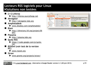 AOL READER
http://reader.aol.com
Prix
Gratuit, mais de nouvelles fonctions le feront
sans doute évoluer vers un modèle freemium
Compatibilité avec les navigateurs 
Stabilité/rapidité 
Productivité 
Signalement / Tag  / 
Rediffusion d'article vers des services "Web 2.0" 
Rediffusion d'articles via RSS ou HTML 
Recherche 
Filtrage 
Accès mobile 
Profondeur d'archivage Non documenté
K
( ) Web App
Serge Courrier ►► 2014 ►► 91
 