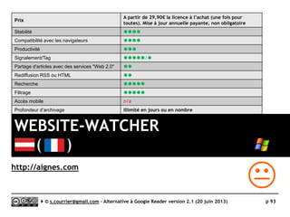AOL Reader
}Principaux défauts et qualités
Qualités
 Langue
► Disponible en français
 Import/Export OPML
► Respect du classement alphabétique des dossiers
 Edition
► Edition aisée des fils, dossiers, tags.
► Edition groupée des fils et dossiers dans une page
spéciale
 Recherche
► Recherche en texte intégral. Uniquement sur les 30
derniers jours pour les articles non signalés
(starred), sans limite pour les articles signalés.
 Rediffusion d'article vers des services "Web 2.0"
► 12 services désormais disponibles
 Raccourcis clavier
► Nombreux et efficaces
 Taguage
► Taguage multiple par article
 Découverte d’actualités
► AOL Reader dispose d’une fonction permettant de
découvrir des actualités contenant des mots-clés
donnés.
 API
► Prête
Défauts
 Import/export OPML
► Limité à 1000 fils par compte
 Taguage
► D’apparence très proche de celle de Google
Reader, la gestion des tags accuse quelques défauts
(sans doute de jeunesse) en particulier un
classement qui ne se fait pas par ordre
alphabétique ni systématiquement en bas de la
liste des dossiers.
 Rediffusion d'articles via RSS ou HTML
► NON
 Accès mobile
► Mobile App pour iPhone uniquement (Feeddler,
uniquement avec un compte AOL, pas d’accès avec
un compte Google)
► Web App insuffisamment optimisées pour des
tailles d’écran différentes
Serge Courrier ►► 2014 ►► 93
 