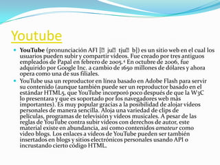 Youtube
 YouTube (pronunciación AFI [ˈjuˈtjuˈb]) es un sitio web en el cual los
usuarios pueden subir y compartir vídeos. Fue creado por tres antiguos
empleados de Papal en febrero de 2005.4 En octubre de 2006, fue
adquirido por Google Inc. a cambio de 1650 millones de dólares y ahora
opera como una de sus filiales.
 YouTube usa un reproductor en línea basado en Adobe Flash para servir
su contenido (aunque también puede ser un reproductor basado en el
estándar HTML5, que YouTube incorporó poco después de que la W3C
lo presentara y que es soportado por los navegadores web más
importantes). Es muy popular gracias a la posibilidad de alojar vídeos
personales de manera sencilla. Aloja una variedad de clips de
películas, programas de televisión y vídeos musicales. A pesar de las
reglas de YouTube contra subir vídeos con derechos de autor, este
material existe en abundancia, así como contenidos amateur como
video blogs. Los enlaces a vídeos de YouTube pueden ser también
insertados en blogs y sitios electrónicos personales usando API o
incrustando cierto código HTML.
 