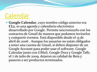 Calendar
 Google Calendar, cuyo nombre código anterior era
CL2, es una agenda y calendario electrónico
desarrollado por Google. Permite sincronizarlo con los
contactos de Gmail de manera que podamos invitarlos
y compartir eventos. Está disponible desde el 13 de
abril de 2006 . Aunque los usuarios no están obligados
a tener una cuenta de Gmail, sí deben disponer de un
Google Account para poder usar el software. Google
Calendar junto con GMail, Google Docs y Google Talk;
el 7 de julio de 2009, dejaron su calidad de Beta y
pasaron a ser productos terminados.
 