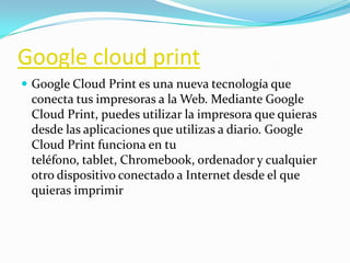 Google cloud print
 Google Cloud Print es una nueva tecnología que
conecta tus impresoras a la Web. Mediante Google
Cloud Print, puedes utilizar la impresora que quieras
desde las aplicaciones que utilizas a diario. Google
Cloud Print funciona en tu
teléfono, tablet, Chromebook, ordenador y cualquier
otro dispositivo conectado a Internet desde el que
quieras imprimir
 