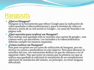Hangouts
 ¿Qué es Hangout?
Hangout es la herramienta que ofrece Google para la realización de
vídeo quedadas (videoconferencias) y para la emisión de vídeo en
directo a través de su red social en Google+, tu canal de Youtube o tu
página web.
 ¿Qué necesito para realizar un Hangout?
Para realizar una quedada sólo se necesita una cuenta de google+, una
cámara web y un micrófono. Los invitados a la videoconferencia
deberán cumplir los mismos requisitos.
 ¿Cómo realizar un Hangout?
Este post no quiere ser un curso de utilización de hangout, por ese
motivo no vamos a profundizar en este aspecto. Pero para destacar la
sencillez del uso, veo interesante dedicar un par de minutos a ver el
siguiente vídeo. Hay que tener en cuenta que la primera vez que se
realiza una quedada te solicitará la instalación de un complemento
adicional (la instalación del mismo, en principio, no tiene ninguna
dificultad).
 