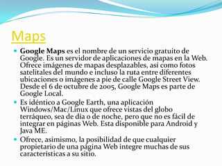 Maps
 Google Maps es el nombre de un servicio gratuito de
Google. Es un servidor de aplicaciones de mapas en la Web.
Ofrece imágenes de mapas desplazables, así como fotos
satelitales del mundo e incluso la ruta entre diferentes
ubicaciones o imágenes a pie de calle Google Street View.
Desde el 6 de octubre de 2005, Google Maps es parte de
Google Local.
 Es idéntico a Google Earth, una aplicación
Windows/Mac/Linux que ofrece vistas del globo
terráqueo, sea de día o de noche, pero que no es fácil de
integrar en páginas Web. Esta disponible para Android y
Java ME.
 Ofrece, asimismo, la posibilidad de que cualquier
propietario de una página Web integre muchas de sus
características a su sitio.
 
