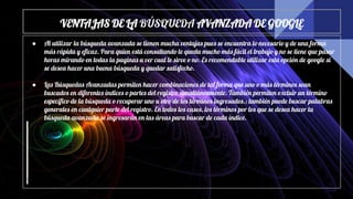VENTAJAS DE LA BÚSQUEDA AVANZADA DE GOOGLE
● Al utilizar la búsqueda avanzada se tienen mucha ventajas pues se encuentra lo necesario y de una forma
más rápida y eficaz. Para quien está consultando le queda mucho más fácil el trabajo y no se tiene que pasar
horas mirando en todas la paginas a ver cual le sirve o no. Es recomendable utilizar esta opción de google si
se desea hacer una buena búsqueda y quedar satisfecho.
● Las Búsquedas Avanzadas permiten hacer combinaciones de tal forma que uno o más términos sean
buscados en diferentes índices o partes del registro simultáneamente. También permiten excluir un término
específico de la búsqueda o recuperar uno u otro de los términos ingresados.; también puede buscar palabras
generales en cualquier parte del registro. En todos los casos, los términos por los que se desea hacer la
búsqueda avanzada se ingresarán en las áreas para buscar de cada índice.
 