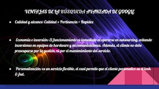 VENTAJAS DE LA BÚSQUEDA AVANZADA DE GOOGLE
● Calidad y alcance: Calidad = Pertinencia + Rapidez
● Economía e inversión: El funcionamiento es inmediato al operarse en outsourcing, evitando
inversiones en equipos de hardware y en comunicaciones. Además, el cliente no debe
preocuparse por la gestión, ni por el mantenimiento del servicio.
● Personalización: es un servicio flexible, el cual permite que el cliente personalice su el look
& feel.
 