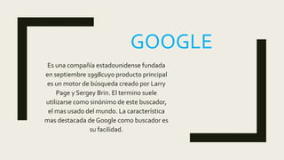 GOOGLE
Es una compañía estadounidense fundada
en septiembre 1998cuyo producto principal
es un motor de búsqueda creado por Larry
Page y Sergey Brin. El termino suele
utilizarse como sinónimo de este buscador,
el mas usado del mundo. La característica
mas destacada de Google como buscador es
su facilidad.
 