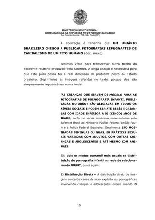 10
MINISTÉRIO PÚBLICO FEDERAL
PROCURADORIA DA REPÚBLICA NO ESTADO DE SÃO PAULO
Rua Peixoto Gomide, 768- São Paulo (SP)
A aberração é tamanha que UM USUÁRIO
BRASILEIRO CHEGOU A PUBLICAR FOTOGRAFIAS REPUGNANTES DE
CANIBALISMO DE UM FETO HUMANO (doc. anexo).
Pedimos vênia para transcrever outro trecho do
excelente relatório produzido pela Safernet. A longa citação é necessária para
que este juízo possa ter a real dimensão do problema posto ao Estado
brasileiro. Suprimimos as imagens referidas no texto, porque elas são
simplesmente impublicáveis numa inicial:
“AS CRIANÇAS QUE SERVEM DE MODELO PARA AS
FOTOGRAFIAS DE PORNOGRAFIA INFANTIL PUBLI-
CADAS NO ORKUT SÃO ALICIADAS EM TODOS OS
NÍVEIS SOCIAIS E PODEM SER ATÉ BEBÊS E CRIAN-
ÇAS COM IDADE INFERIOR A 05 (CINCO) ANOS DE
IDADE, conforme várias denúncias encaminhadas pela
SaferNet Brasil ao Ministério Público Federal de São Pau-
lo e a Polícia Federal Brasileira. Geralmente SÃO MOS-
TRADAS SEMINUAS OU NUAS, EM PRÁTICAS SEXU-
AIS VARIADAS COM ADULTOS, COM OUTRAS CRI-
ANÇAS E ADOLESCENTES E ATÉ MESMO COM ANI-
MAIS.
São dois os modus operandi mais usuais de distri-
buição de pornografia infantil na rede de relaciona-
mento ORKUT, quais sejam:
1) Distribuição Direta – A distribuição direta de ima-
gens contendo cenas de sexo explícito ou pornográficas
envolvendo crianças e adolescentes ocorre quando O
 