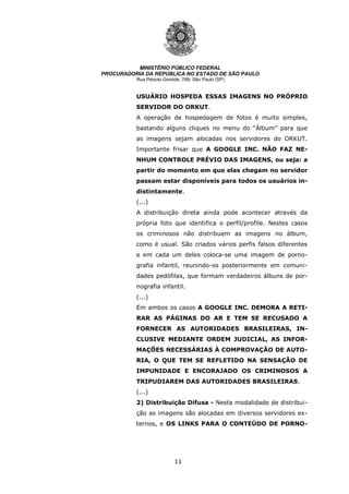 11
MINISTÉRIO PÚBLICO FEDERAL
PROCURADORIA DA REPÚBLICA NO ESTADO DE SÃO PAULO
Rua Peixoto Gomide, 768- São Paulo (SP)
USUÁRIO HOSPEDA ESSAS IMAGENS NO PRÓPRIO
SERVIDOR DO ORKUT.
A operação de hospedagem de fotos é muito simples,
bastando alguns cliques no menu do “Álbum” para que
as imagens sejam alocadas nos servidores do ORKUT.
Importante frisar que A GOOGLE INC. NÃO FAZ NE-
NHUM CONTROLE PRÉVIO DAS IMAGENS, ou seja: a
partir do momento em que elas chegam no servidor
passam estar disponíveis para todos os usuários in-
distintamente.
(...)
A distribuição direta ainda pode acontecer através da
própria foto que identifica o perfil/profile. Nestes casos
os criminosos não distribuem as imagens no álbum,
como é usual. São criados vários perfis falsos diferentes
e em cada um deles coloca-se uma imagem de porno-
grafia infantil, reunindo-os posteriormente em comuni-
dades pedófilas, que formam verdadeiros álbuns de por-
nografia infantil.
(...)
Em ambos os casos A GOOGLE INC. DEMORA A RETI-
RAR AS PÁGINAS DO AR E TEM SE RECUSADO A
FORNECER AS AUTORIDADES BRASILEIRAS, IN-
CLUSIVE MEDIANTE ORDEM JUDICIAL, AS INFOR-
MAÇÕES NECESSÁRIAS À COMPROVAÇÃO DE AUTO-
RIA, O QUE TEM SE REFLETIDO NA SENSAÇÃO DE
IMPUNIDADE E ENCORAJADO OS CRIMINOSOS A
TRIPUDIAREM DAS AUTORIDADES BRASILEIRAS.
(...)
2) Distribuição Difusa - Nesta modalidade de distribui-
ção as imagens são alocadas em diversos servidores ex-
ternos, e OS LINKS PARA O CONTEÚDO DE PORNO-
 
