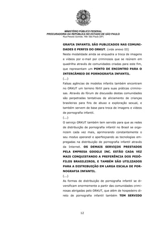12
MINISTÉRIO PÚBLICO FEDERAL
PROCURADORIA DA REPÚBLICA NO ESTADO DE SÃO PAULO
Rua Peixoto Gomide, 768- São Paulo (SP)
GRAFIA INFANTIL SÃO PUBLICADOS NAS COMUNI-
DADES E PERFIS DO ORKUT. (vide anexo III)
Nesta modalidade ainda se enquadra a troca de imagens
e vídeos por e-mail por criminosos que se reúnem em
quadrilha através de comunidades criadas para este fim,
que representam um PONTO DE ENCONTRO PARA O
INTERCÂMBIO DE PORNOGRAFIA INFANTIL.
(...)
Falsas agências de modelos infantis também encontram
no ORKUT um terreno fértil para suas práticas crimino-
sas. Através do fórum de discussão destas comunidades
são perpetradas tentativas de aliciamento de crianças
brasileiras para fins de abuso e exploração sexual, e
também servem de base para troca de imagens e vídeos
de pornografia infantil.
(...)
O serviço ORKUT também tem servido para que as redes
de distribuição de pornografia infantil no Brasil se orga-
nizem cada vez mais, aprimorando constantemente o
seu modus operandi e aperfeiçoando as tecnologias em-
pregadas na distribuição de pornografia infantil através
da Internet. OS DEMAIS SERVIÇOS PRESTADOS
PELA EMPRESA GOOGLE INC. ESTÃO CADA VEZ
MAIS CONQUISTANDO A PREFERÊNCIA DOS PEDÓ-
FILOS BRASILEIROS, E TAMBÉM SÃO UTILIZADOS
PARA A DISTRIBUIÇÃO EM LARGA ESCALA DE POR-
NOGRAFIA INFANTIL.
(...)
As formas de distribuição de pornografia infantil se di-
versificam enormemente a partir das comunidades crimi-
nosas abrigadas pelo ORKUT, que além de hospedeiro di-
reto de pornografia infantil também TEM SERVIDO
 