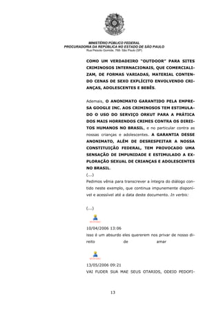 13
MINISTÉRIO PÚBLICO FEDERAL
PROCURADORIA DA REPÚBLICA NO ESTADO DE SÃO PAULO
Rua Peixoto Gomide, 768- São Paulo (SP)
COMO UM VERDADEIRO “OUTDOOR” PARA SITES
CRIMINOSOS INTERNACIONAIS, QUE COMERCIALI-
ZAM, DE FORMAS VARIADAS, MATERIAL CONTEN-
DO CENAS DE SEXO EXPLÍCITO ENVOLVENDO CRI-
ANÇAS, ADOLESCENTES E BEBÊS.
Ademais, O ANONIMATO GARANTIDO PELA EMPRE-
SA GOOGLE INC. AOS CRIMINOSOS TEM ESTIMULA-
DO O USO DO SERVIÇO ORKUT PARA A PRÁTICA
DOS MAIS HORRENDOS CRIMES CONTRA OS DIREI-
TOS HUMANOS NO BRASIL, e no particular contra as
nossas crianças e adolescentes. A GARANTIA DESSE
ANONIMATO, ALÉM DE DESRESPEITAR A NOSSA
CONSTITUIÇÃO FEDERAL, TEM PROVOCADO UMA
SENSAÇÃO DE IMPUNIDADE E ESTIMULADO A EX-
PLORAÇÃO SEXUAL DE CRIANÇAS E ADOLESCENTES
NO BRASIL.
(...)
Pedimos vênia para transcrever a íntegra do diálogo con-
tido neste exemplo, que continua impunemente disponí-
vel e acessível até a data deste documento. In verbis:
(...)
10/04/2006 13:06
isso é um absurdo eles quererem nos privar de nosso di-
reito de amar
13/05/2006 09:21
VAI FUDER SUA MAE SEUS OTARIOS, ODEIO PEDOFI-
 