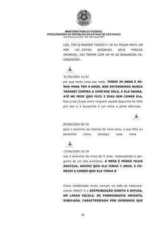 14
MINISTÉRIO PÚBLICO FEDERAL
PROCURADORIA DA REPÚBLICA NO ESTADO DE SÃO PAULO
Rua Peixoto Gomide, 768- São Paulo (SP)
LOS, TEM Q MORRER TODOS!!!! SE EU PEGAR MATO UM
POR UM...ESTAO AVISADOS SEUS PORCOS
IMUNDOS...VAI TREPAR COM UM PE DE BANANEIRA VA-
GABUNDOS...
31/05/2006 12:07
por que tanto coisa por nada, TENHO 29 ANOS E MI-
NHA MINA TEM 9 ANOS, NOS ENTENDEMOS NUNCA
TRANSEI CONTRA A VONTADE DELA, E ELA ADORA,
ATÉ ME PEDE QDO FICO 2 DIAS SEM COMER ELA,
fora q ela chupa como ninguem aquela boquinha foi feita
pra isso e a bucetinha é um show a parte deliciosa.
04/06/2006 06:30
para o anonimo da menina de nove anos, e sua filha ou
pararente como consegiu essa mina
17/06/2006 10:18
sou o anonimo da mina de 9 anos. respondendo a per-
gunta de um dos anonimos. A MINA É MINHA FILHA
ADOTIVA, ADOTEI QDO ELA TINHA 7 ANOS, E CO-
MECEI A COMER QDO ELA TINHA 8”
Outra modalidade muito comum na rede de relaciona-
mento ORKUT é a DISTRIBUIÇÃO DIRETA E DIFUSA,
EM LARGA ESCALA, DE PORNOGRAFIA INFANTIL
SIMULADA, CARACTERIZADA POR DESENHOS QUE
 