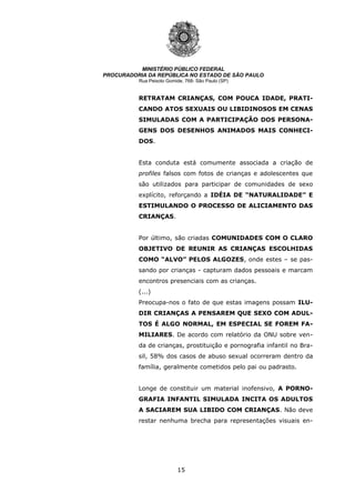 15
MINISTÉRIO PÚBLICO FEDERAL
PROCURADORIA DA REPÚBLICA NO ESTADO DE SÃO PAULO
Rua Peixoto Gomide, 768- São Paulo (SP)
RETRATAM CRIANÇAS, COM POUCA IDADE, PRATI-
CANDO ATOS SEXUAIS OU LIBIDINOSOS EM CENAS
SIMULADAS COM A PARTICIPAÇÃO DOS PERSONA-
GENS DOS DESENHOS ANIMADOS MAIS CONHECI-
DOS.
Esta conduta está comumente associada a criação de
profiles falsos com fotos de crianças e adolescentes que
são utilizados para participar de comunidades de sexo
explícito, reforçando a IDÉIA DE “NATURALIDADE” E
ESTIMULANDO O PROCESSO DE ALICIAMENTO DAS
CRIANÇAS.
Por último, são criadas COMUNIDADES COM O CLARO
OBJETIVO DE REUNIR AS CRIANÇAS ESCOLHIDAS
COMO “ALVO” PELOS ALGOZES, onde estes – se pas-
sando por crianças - capturam dados pessoais e marcam
encontros presenciais com as crianças.
(...)
Preocupa-nos o fato de que estas imagens possam ILU-
DIR CRIANÇAS A PENSAREM QUE SEXO COM ADUL-
TOS É ALGO NORMAL, EM ESPECIAL SE FOREM FA-
MILIARES. De acordo com relatório da ONU sobre ven-
da de crianças, prostituição e pornografia infantil no Bra-
sil, 58% dos casos de abuso sexual ocorreram dentro da
família, geralmente cometidos pelo pai ou padrasto.
Longe de constituir um material inofensivo, A PORNO-
GRAFIA INFANTIL SIMULADA INCITA OS ADULTOS
A SACIAREM SUA LIBIDO COM CRIANÇAS. Não deve
restar nenhuma brecha para representações visuais en-
 