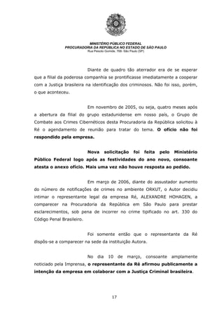 17
MINISTÉRIO PÚBLICO FEDERAL
PROCURADORIA DA REPÚBLICA NO ESTADO DE SÃO PAULO
Rua Peixoto Gomide, 768- São Paulo (SP)
Diante de quadro tão aterrador era de se esperar
que a filial da poderosa companhia se prontificasse imediatamente a cooperar
com a Justiça brasileira na identificação dos criminosos. Não foi isso, porém,
o que aconteceu.
Em novembro de 2005, ou seja, quatro meses após
a abertura da filial do grupo estadunidense em nosso país, o Grupo de
Combate aos Crimes Cibernéticos desta Procuradoria da República solicitou à
Ré o agendamento de reunião para tratar do tema. O ofício não foi
respondido pela empresa.
Nova solicitação foi feita pelo Ministério
Público Federal logo após as festividades do ano novo, consoante
atesta o anexo ofício. Mais uma vez não houve resposta ao pedido.
Em março de 2006, diante do assustador aumento
do número de notificações de crimes no ambiente ORKUT, o Autor decidiu
intimar o representante legal da empresa Ré, ALEXANDRE HOHAGEN, a
comparecer na Procuradoria da República em São Paulo para prestar
esclarecimentos, sob pena de incorrer no crime tipificado no art. 330 do
Código Penal Brasileiro.
Foi somente então que o representante da Ré
dispôs-se a comparecer na sede da instituição Autora.
No dia 10 de março, consoante amplamente
noticiado pela Imprensa, o representante da Ré afirmou publicamente a
intenção da empresa em colaborar com a Justiça Criminal brasileira.
 