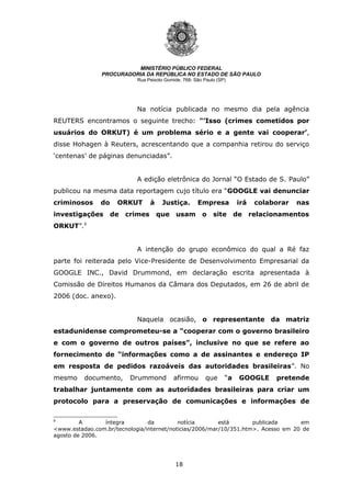 18
MINISTÉRIO PÚBLICO FEDERAL
PROCURADORIA DA REPÚBLICA NO ESTADO DE SÃO PAULO
Rua Peixoto Gomide, 768- São Paulo (SP)
Na notícia publicada no mesmo dia pela agência
REUTERS encontramos o seguinte trecho: "’Isso (crimes cometidos por
usuários do ORKUT) é um problema sério e a gente vai cooperar’,
disse Hohagen à Reuters, acrescentando que a companhia retirou do serviço
‘centenas’ de páginas denunciadas”.
A edição eletrônica do Jornal “O Estado de S. Paulo”
publicou na mesma data reportagem cujo título era “GOOGLE vai denunciar
criminosos do ORKUT à Justiça. Empresa irá colaborar nas
investigações de crimes que usam o site de relacionamentos
ORKUT”.9
A intenção do grupo econômico do qual a Ré faz
parte foi reiterada pelo Vice-Presidente de Desenvolvimento Empresarial da
GOOGLE INC., David Drummond, em declaração escrita apresentada à
Comissão de Direitos Humanos da Câmara dos Deputados, em 26 de abril de
2006 (doc. anexo).
Naquela ocasião, o representante da matriz
estadunidense comprometeu-se a “cooperar com o governo brasileiro
e com o governo de outros países”, inclusive no que se refere ao
fornecimento de “informações como a de assinantes e endereço IP
em resposta de pedidos razoáveis das autoridades brasileiras”. No
mesmo documento, Drummond afirmou que “a GOOGLE pretende
trabalhar juntamente com as autoridades brasileiras para criar um
protocolo para a preservação de comunicações e informações de
9
A íntegra da notícia está publicada em
<www.estadao.com.br/tecnologia/internet/noticias/2006/mar/10/351.htm>. Acesso em 20 de
agosto de 2006.
 