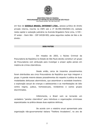2
MINISTÉRIO PÚBLICO FEDERAL
PROCURADORIA DA REPÚBLICA NO ESTADO DE SÃO PAULO
Rua Peixoto Gomide, 768- São Paulo (SP)
em face de GOOGLE BRASIL INTERNET LTDA., pessoa jurídica de direito
privado interno, inscrita no CNPJ sob o nº 06.990.590/0001-23, sediada
nesta capital e subseção judiciária na Avenida Brigadeiro Faria Lima, 3.729 -
5º andar - Itaim Bibi - CEP 04538-905; pelas seguintes razões de fato e de
direito:
DOS FATOS
DOS FATOS
Em meados de 2003, o Núcleo Criminal da
Procuradoria da República no Estado de São Paulo decidiu constituir um grupo
de Procuradores com atribuição para investigar e propor ações penais em
matéria de crimes cibernéticos.
Desde então, cerca de trezentos procedimentos
foram distribuídos aos cinco Procuradores da República que hoje integram o
grupo. A grande maioria desses procedimentos diz respeito à prática de duas
modalidades delituosas abomináveis, que assombram a sociedade brasileira:
a exploração sexual de crianças e adolescentes e as manifestações de ódio
contra negros, judeus, homossexuais, nordestinos e outros grupos
discriminados.
Infelizmente, o Brasil vem se tornando um
verdadeiro “paraíso cibernético” para indivíduos e organizações criminosas
especializadas na prática dessas duas espécies delitivas.
De acordo com o relatório anual apresentado pela
organização não-governamental italiana “Telefono Arcobaleno”, no ano de
 