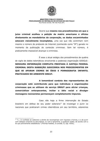 23
MINISTÉRIO PÚBLICO FEDERAL
PROCURADORIA DA REPÚBLICA NO ESTADO DE SÃO PAULO
Rua Peixoto Gomide, 768- São Paulo (SP)
Ocorre que mesmo nos procedimentos em que o
juízo criminal acolheu a petição da matriz americana e oficiou
diretamente os mandatários da corporação, os dados encaminhados
estavam visivelmente incompletos, uma vez que não continham nem
mesmo o número do protocolo de Internet (conhecido como “IP”) gerado no
momento da publicação do conteúdo criminoso. Sem tal número, é
praticamente impossível alcançar o criminoso.
É esse o atual estágio dos procedimentos de quebra
de sigilo de dados telemáticos envolvendo a poderosa organização GOOGLE:
NENHUMA INFORMAÇÃO COMPLETA PRESTADA À JUSTIÇA FEDERAL
CRIMINAL DESTA SUBSEÇÃO JUDICIÁRIA NOS PROCEDIMENTOS EM
QUE SE APURAM CRIMES DE ÓDIO E PORNOGRAFIA INFANTIL
PRATICADOS NO AMBIENTE ORKUT.
A lamentável conduta dos representantes da
corporação está contribuindo para que indivíduos e organizações
criminosas que se utilizam do serviço ORKUT para aliciar crianças,
comercializar entorpecentes, incitar o ódio racial e divulgar
mensagens neonazistas permaneçam completamente impunes.
Caso não haja a firme intervenção do Estado
brasileiro em defesa de seu poder soberano11
de investigar e punir os
nacionais que praticaram crimes cibernéticos em seu território, estaremos
11
“(...) é confiado ao soberano o direito de recompensar com riquezas e honras, e o de punir
com castigos corporais ou pecuniários, ou com a ignomínia, a qualquer súdito, de acordo com a
lei que previamente estabeleceu” (Thomas Hobbes, O Leviatã, II, cap. XVIII).
 