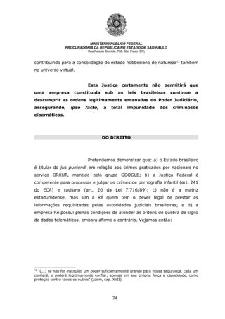 24
MINISTÉRIO PÚBLICO FEDERAL
PROCURADORIA DA REPÚBLICA NO ESTADO DE SÃO PAULO
Rua Peixoto Gomide, 768- São Paulo (SP)
contribuindo para a consolidação do estado hobbesiano de natureza12
também
no universo virtual.
Esta Justiça certamente não permitirá que
uma empresa constituída sob as leis brasileiras continue a
descumprir as ordens legitimamente emanadas do Poder Judiciário,
assegurando, ipso facto, a total impunidade dos criminosos
cibernéticos.
DO DIREITO
DO DIREITO
Pretendemos demonstrar que: a) o Estado brasileiro
é titular do jus puniendi em relação aos crimes praticados por nacionais no
serviço ORKUT, mantido pelo grupo GOOGLE; b) a Justiça Federal é
competente para processar e julgar os crimes de pornografia infantil (art. 241
do ECA) e racismo (art. 20 da Lei 7.716/89); c) não é a matriz
estadunidense, mas sim a Ré quem tem o dever legal de prestar as
informações requisitadas pelas autoridades judiciais brasileiras; e d) a
empresa Ré possui plenas condições de atender às ordens de quebra de sigilo
de dados telemáticos, embora afirme o contrário. Vejamos então:
12
“(...) se não for instituído um poder suficientemente grande para nossa segurança, cada um
confiará, e poderá legitimamente confiar, apenas em sua própria força e capacidade, como
proteção contra todos os outros” (Idem, cap. XVII).
 