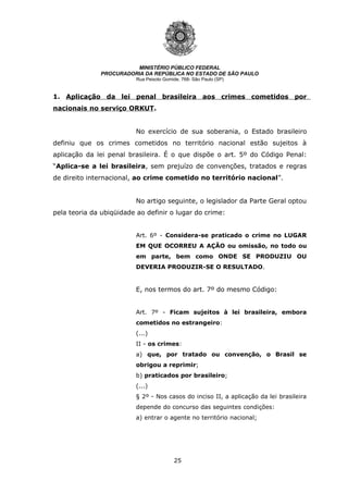25
MINISTÉRIO PÚBLICO FEDERAL
PROCURADORIA DA REPÚBLICA NO ESTADO DE SÃO PAULO
Rua Peixoto Gomide, 768- São Paulo (SP)
1. Aplicação da lei penal brasileira aos crimes cometidos por
nacionais no serviço ORKUT.
No exercício de sua soberania, o Estado brasileiro
definiu que os crimes cometidos no território nacional estão sujeitos à
aplicação da lei penal brasileira. É o que dispõe o art. 5º do Código Penal:
“Aplica-se a lei brasileira, sem prejuízo de convenções, tratados e regras
de direito internacional, ao crime cometido no território nacional”.
No artigo seguinte, o legislador da Parte Geral optou
pela teoria da ubiqüidade ao definir o lugar do crime:
Art. 6º - Considera-se praticado o crime no LUGAR
EM QUE OCORREU A AÇÃO ou omissão, no todo ou
em parte, bem como ONDE SE PRODUZIU OU
DEVERIA PRODUZIR-SE O RESULTADO.
E, nos termos do art. 7º do mesmo Código:
Art. 7º - Ficam sujeitos à lei brasileira, embora
cometidos no estrangeiro:
(...)
II - os crimes:
a) que, por tratado ou convenção, o Brasil se
obrigou a reprimir;
b) praticados por brasileiro;
(...)
§ 2º - Nos casos do inciso II, a aplicação da lei brasileira
depende do concurso das seguintes condições:
a) entrar o agente no território nacional;
 