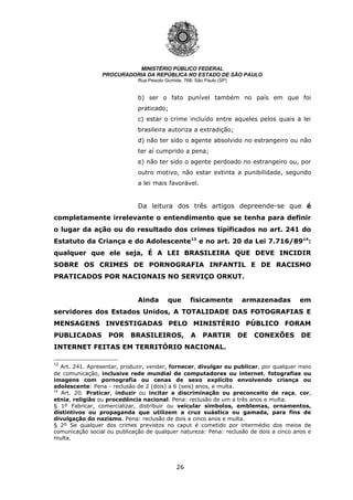 26
MINISTÉRIO PÚBLICO FEDERAL
PROCURADORIA DA REPÚBLICA NO ESTADO DE SÃO PAULO
Rua Peixoto Gomide, 768- São Paulo (SP)
b) ser o fato punível também no país em que foi
praticado;
c) estar o crime incluído entre aqueles pelos quais a lei
brasileira autoriza a extradição;
d) não ter sido o agente absolvido no estrangeiro ou não
ter aí cumprido a pena;
e) não ter sido o agente perdoado no estrangeiro ou, por
outro motivo, não estar extinta a punibilidade, segundo
a lei mais favorável.
Da leitura dos três artigos depreende-se que é
completamente irrelevante o entendimento que se tenha para definir
o lugar da ação ou do resultado dos crimes tipificados no art. 241 do
Estatuto da Criança e do Adolescente13
e no art. 20 da Lei 7.716/8914
:
qualquer que ele seja, É A LEI BRASILEIRA QUE DEVE INCIDIR
SOBRE OS CRIMES DE PORNOGRAFIA INFANTIL E DE RACISMO
PRATICADOS POR NACIONAIS NO SERVIÇO ORKUT.
Ainda que fisicamente armazenadas em
servidores dos Estados Unidos, A TOTALIDADE DAS FOTOGRAFIAS E
MENSAGENS INVESTIGADAS PELO MINISTÉRIO PÚBLICO FORAM
PUBLICADAS POR BRASILEIROS, A PARTIR DE CONEXÕES DE
INTERNET FEITAS EM TERRITÓRIO NACIONAL.
13
Art. 241. Apresentar, produzir, vender, fornecer, divulgar ou publicar, por qualquer meio
de comunicação, inclusive rede mundial de computadores ou internet, fotografias ou
imagens com pornografia ou cenas de sexo explícito envolvendo criança ou
adolescente: Pena - reclusão de 2 (dois) a 6 (seis) anos, e multa.
14
Art. 20. Praticar, induzir ou incitar a discriminação ou preconceito de raça, cor,
etnia, religião ou procedência nacional. Pena: reclusão de um a três anos e multa.
§ 1º Fabricar, comercializar, distribuir ou veicular símbolos, emblemas, ornamentos,
distintivos ou propaganda que utilizem a cruz suástica ou gamada, para fins de
divulgação do nazismo. Pena: reclusão de dois a cinco anos e multa.
§ 2º Se qualquer dos crimes previstos no caput é cometido por intermédio dos meios de
comunicação social ou publicação de qualquer natureza: Pena: reclusão de dois a cinco anos e
multa.
 